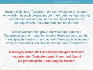 Sowohl diejenigen Textsorten, die sich (weitgehend) spontan
entwickeln, als auch diejenigen, die (mehr oder weniger streng)
offiziell normiert werden, sind in der Regel sprach- und
kulturspezifisch und verändern sich mit der Zeit!
Dieser Umstand hat große Auswirkungen auch die
Textproduktion und –rezeption in einer Fremdsprache, auf den
Fremdsprachenunterricht und auf den Fremdsprachenerwerb
sowie auf die Arbeit von Übersetzerinnen und Übersetzern!
Deswegen sollten alle Fremdsprachenexpertinnen und
-experten den Textsortenregeln immer und überall
die größtmögliche Bedeutung beimessen!
Prof. Dr. Jelena Kostić-Tomović 6
 