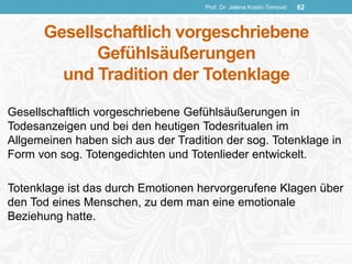 Gesellschaftlich vorgeschriebene
Gefühlsäußerungen
und Tradition der Totenklage
Gesellschaftlich vorgeschriebene Gefühlsäußerungen in
Todesanzeigen und bei den heutigen Todesritualen im
Allgemeinen haben sich aus der Tradition der sog. Totenklage in
Form von sog. Totengedichten und Totenlieder entwickelt.
Totenklage ist das durch Emotionen hervorgerufene Klagen über
den Tod eines Menschen, zu dem man eine emotionale
Beziehung hatte.
Prof. Dr. Jelena Kostić-Tomović 62
 