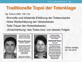 Traditionelle Topoi der Totenklage
• Sinnvolle und tröstende Erklärung der Todesursache
• Hohe Wertschätzung der Verstorbenen
• Tiefe Trauer der Hinterbliebenen
• „Einschränkung“ des Todes bzw. von dessen Folgen
Prof. Dr. Jelena Kostić-Tomović 63
Užička nedelja,
28. VIII 2015
Vgl. Čolović 2000: 105−152.
 