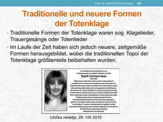 Traditionelle und neuere Formen
der Totenklage
• Traditionelle Formen der Totenklage waren sog. Klagelieder,
Trauergesänge oder Totenlieder
• Im Laufe der Zeit haben sich jedoch neuere, zeitgemäße
Formen herausgebildet, wobei die traditionellen Topoi der
Totenklage größtenteils beibehalten wurden.
Prof. Dr. Jelena Kostić-Tomović 64
Užička nedelja, 28. VIII 2015
 