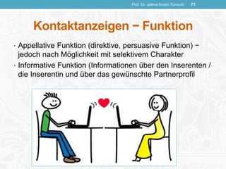 Kontaktanzeigen − Funktion
• Appellative Funktion (direktive, persuasive Funktion) −
jedoch nach Möglichkeit mit selektivem Charakter
• Informative Funktion (Informationen über den Inserenten /
die Inserentin und über das gewünschte Partnerprofil
Prof. Dr. Jelena Kostić-Tomović 71
 