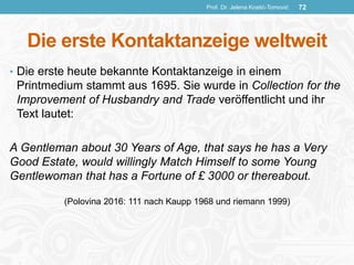 Die erste Kontaktanzeige weltweit
• Die erste heute bekannte Kontaktanzeige in einem
Printmedium stammt aus 1695. Sie wurde in Collection for the
Improvement of Husbandry and Trade veröffentlicht und ihr
Text lautet:
A Gentleman about 30 Years of Age, that says he has a Very
Good Estate, would willingly Match Himself to some Young
Gentlewoman that has a Fortune of £ 3000 or thereabout.
(Polovina 2016: 111 nach Kaupp 1968 und riemann 1999)
Prof. Dr. Jelena Kostić-Tomović 72
 