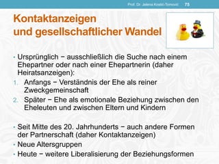 Kontaktanzeigen
und gesellschaftlicher Wandel
• Ursprünglich − ausschließlich die Suche nach einem
Ehepartner oder nach einer Ehepartnerin (daher
Heiratsanzeigen):
1. Anfangs − Verständnis der Ehe als reiner
Zweckgemeinschaft
2. Später − Ehe als emotionale Beziehung zwischen den
Eheleuten und zwischen Eltern und Kindern
• Seit Mitte des 20. Jahrhunderts − auch andere Formen
der Partnerschaft (daher Kontaktanzeigen)
• Neue Altersgruppen
• Heute − weitere Liberalisierung der Beziehungsformen
Prof. Dr. Jelena Kostić-Tomović 75
 