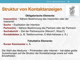 Struktur von Kontaktanzeigen
Obligatorische Elemente:
• Inserent(in) − Nähere Bestimmung des Inserenten oder der
Inserentin
• Suche − Explikation der Intention
• Partner(in) − Nähere Bestimmung des Partners oder der Partnerin
• Suchabsicht − Ziel der Partnersuche (Warum?, Wozu?)
• Kontaktdaten (z. B. Telefonnummer, E-Mail-Adresse o. Ä.)
Fakultative Elemente:
• Kurzer Kommentar o. Ä.
Die Wahl des Mediums − Printmedien oder Internet − hat dabei große
Auswirkungen auf die Struktur der Kontaktanzeige sowie auf viele
Einzelheiten.
Prof. Dr. Jelena Kostić-Tomović 76
 