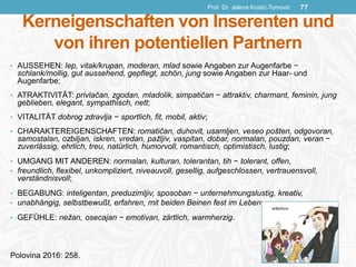 Kerneigenschaften von Inserenten und
von ihren potentiellen Partnern
• AUSSEHEN: lep, vitak/krupan, moderan, mlad sowie Angaben zur Augenfarbe −
schlank/mollig, gut aussehend, gepflegt, schön, jung sowie Angaben zur Haar- und
Augenfarbe;
• ATRAKTIVITÄT: privlačan, zgodan, mladolik, simpatičan − attraktiv, charmant, feminin, jung
geblieben, elegant, sympathisch, nett;
• VITALITÄT dobrog zdravlja − sportlich, fit, mobil, aktiv;
• CHARAKTEREIGENSCHAFTEN: romatičan, duhovit, usamljen, veseo pošten, odgovoran,
samostalan, ozbiljan, iskren, vredan, pažljiv, vaspitan, dobar, normalan, pouzdan, veran −
zuverlässig, ehrlich, treu, natürlich, humorvoll, romantisch, optimistisch, lustig;
• UMGANG MIT ANDEREN: normalan, kulturan, tolerantan, tih − tolerant, offen,
• freundlich, flexibel, unkompliziert, niveauvoll, gesellig, aufgeschlossen, vertrauensvoll,
verständnisvoll;
• BEGABUNG: inteligentan, preduzimljiv, sposoban − unternehmungslustig, kreativ,
• unabhängig, selbstbewußt, erfahren, mit beiden Beinen fest im Leben;
• GEFÜHLE: nežan, osecajan − emotivan, zärtlich, warmherzig.
Polovina 2016: 258.
Prof. Dr. Jelena Kostić-Tomović 77
 