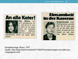 Prof. Dr. Jelena Kostić-Tomović 81
Kontaktanzeige, Bravo, 1977
Quelle: http://blog.historia.net/de/2017/09/07/kontaktanzeigen-ein-relikt-aus-
vergangener-zeit/
 