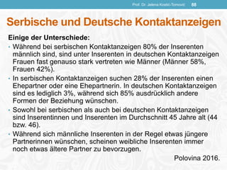 Serbische und Deutsche Kontaktanzeigen
Einige der Unterschiede:
• Während bei serbischen Kontaktanzeigen 80% der Inserenten
männlich sind, sind unter Inserenten in deutschen Kontaktanzeigen
Frauen fast genauso stark vertreten wie Männer (Männer 58%,
Frauen 42%).
• In serbischen Kontaktanzeigen suchen 28% der Inserenten einen
Ehepartner oder eine Ehepartnerin. In deutschen Kontaktanzeigen
sind es lediglich 3%, während sich 85% ausdrücklich andere
Formen der Beziehung wünschen.
• Sowohl bei serbischen als auch bei deutschen Kontaktanzeigen
sind Inserentinnen und Inserenten im Durchschnitt 45 Jahre alt (44
bzw. 46).
• Während sich männliche Inserenten in der Regel etwas jüngere
Partnerinnen wünschen, scheinen weibliche Inserenten immer
noch etwas ältere Partner zu bevorzugen.
Polovina 2016.
Prof. Dr. Jelena Kostić-Tomović 88
 