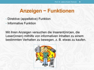 Anzeigen − Funktionen
• Direktive (appellative) Funktion
• Informative Funktion
Mit ihren Anzeigen versuchen die Inserent(inn)en, die
Leser(innen) mithilfe von informativen Inhalten zu einem
bestimmten Verhalten zu bewegen, z. B. etwas zu kaufen.
Prof. Dr. Jelena Kostić-Tomović 9
 