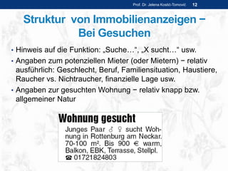 Struktur von Immobilienanzeigen −
Bei Gesuchen
• Hinweis auf die Funktion: „Suche…“, „X sucht…“ usw.
• Angaben zum potenziellen Mieter (oder Mietern) − relativ
ausführlich: Geschlecht, Beruf, Familiensituation, Haustiere,
Raucher vs. Nichtraucher, finanzielle Lage usw.
• Angaben zur gesuchten Wohnung − relativ knapp bzw.
allgemeiner Natur
Prof. Dr. Jelena Kostić-Tomović 12
 