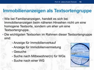 Immobilienanzeigen als Textsortengruppe
• Wie bei Familienanzeigen, handelt es sich bei
Immobilienanzeigen beim näheren Hinsehen nicht um eine
homogene Textsorte, sondern um eher um eine
Textsortengruppe.
• Die wichtigsten Textsorten im Rahmen dieser Textsortengruppe
sind:
- Anzeige für Immobilienverkauf
- Anzeige für Immobilienvermietung
- Gesuche
- Suche nach Mitbewohner(n) für WGs
- Suche nach einer WG
Prof. Dr. Jelena Kostić-Tomović 15
 