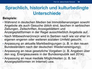 Sprachlich, historich und kulturbedingte
Unterschiede
Beispiele:
• Während in deutschen Medien bei Immobilienanzeigen sowohl
Angebote als auch Gesuche üblich sind, tauchen in serbischen
Zeitungen, Zeitschriften, Anzeigeblättern und
Anzeigeplattformen in der Regel ausschließlich Angebote auf.
• Nach Mitbewohner(inne)n wird in Serbien nach wie vor eher im
eigenen engeren oder weiteren sozialen Umfeld gesucht.
• Anpassung an aktuelle Marktbedingungen (z. B. in den neuen
Bundesländern nach der deutschen Wiedervereinigung);
• Anpassung an neue gesetzliche Vorgaben (z. B. Angaben über
den sog. Energieausweis in der Bundesrepublik seit 2014);
• Anpassung an neue mediale Möglichkeiten (z. B. bei
Anzeigeplattformen im Internet) usw.
Prof. Dr. Jelena Kostić-Tomović 18
 