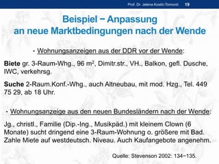 Beispiel − Anpassung
an neue Marktbedingungen nach der Wende
Prof. Dr. Jelena Kostić-Tomović 19
• Wohnungsanzeigen aus der DDR vor der Wende:
Biete gr. 3-Raum-Whg., 96 m2, Dimitr.str., VH., Balkon, gefl. Dusche,
IWC, verkehrsg.
Suche 2-Raum.Konf.-Whg., auch Altneubau, mit mod. Hzg., Tel. 449
75 29, ab 18 Uhr.
• Wohnungsanzeige aus den neuen Bundesländern nach der Wende:
Jg., christl., Familie (Dip.-Ing., Musikpäd.) mit kleinem Clown (6
Monate) sucht dringend eine 3-Raum-Wohnung o. größere mit Bad.
Zahle Miete auf westdeutsch. Niveau. Auch Kaufangebote angenehm.
Quelle: Stevenson 2002: 134−135.
 
