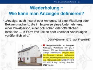 Wiederholung −
Wie kann man Anzeigen definieren?
• „Anzeige, auch Inserat oder Annonce, ist eine Mitteilung oder
Bekanntmachung, die im Interesse eines Unternehmens,
einer Privatperson, einer politischen oder öffentlichen
Institution ... in Form von Texten oder und/oder Abbildungen
veröffentlich wird.“
Döhn/Klöckner 1979 nach Frese1987
Prof. Dr. Jelena Kostić-Tomović 3
 