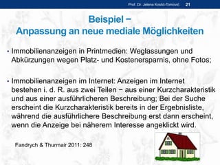 Beispiel −
Anpassung an neue mediale Möglichkeiten
• Immobilienanzeigen in Printmedien: Weglassungen und
Abkürzungen wegen Platz- und Kostenersparnis, ohne Fotos;
• Immobilienanzeigen im Internet: Anzeigen im Internet
bestehen i. d. R. aus zwei Teilen − aus einer Kurzcharakteristik
und aus einer ausführlicheren Beschreibung; Bei der Suche
erscheint die Kurzcharakteristik bereits in der Ergebnisliste,
während die ausführlichere Beschreibung erst dann erscheint,
wenn die Anzeige bei näherem Interesse angeklickt wird.
Prof. Dr. Jelena Kostić-Tomović 21
Fandrych & Thurmair 2011: 248
 