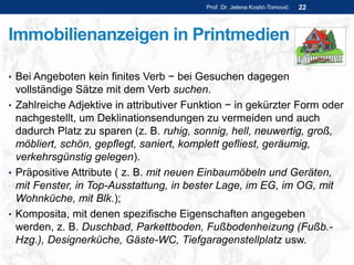 Immobilienanzeigen in Printmedien
• Bei Angeboten kein finites Verb − bei Gesuchen dagegen
vollständige Sätze mit dem Verb suchen.
• Zahlreiche Adjektive in attributiver Funktion − in gekürzter Form oder
nachgestellt, um Deklinationsendungen zu vermeiden und auch
dadurch Platz zu sparen (z. B. ruhig, sonnig, hell, neuwertig, groß,
möbliert, schön, gepflegt, saniert, komplett gefliest, geräumig,
verkehrsgünstig gelegen).
• Präpositive Attribute ( z. B. mit neuen Einbaumöbeln und Geräten,
mit Fenster, in Top-Ausstattung, in bester Lage, im EG, im OG, mit
Wohnküche, mit Blk.);
• Komposita, mit denen spezifische Eigenschaften angegeben
werden, z. B. Duschbad, Parkettboden, Fußbodenheizung (Fußb.-
Hzg.), Designerküche, Gäste-WC, Tiefgaragenstellplatz usw.
Prof. Dr. Jelena Kostić-Tomović 22
 