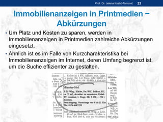 Immobilienanzeigen in Printmedien −
Abkürzungen
• Um Platz und Kosten zu sparen, werden in
Immobilienanzeigen in Printmedien zahlreiche Abkürzungen
eingesetzt.
• Ähnlich ist es im Falle von Kurzcharakteristika bei
Immobilienanzeigen im Internet, deren Umfang begrenzt ist,
um die Suche effizienter zu gestalten.
Prof. Dr. Jelena Kostić-Tomović 23
 