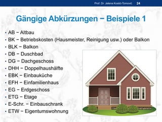 Gängige Abkürzungen − Beispiele 1
• AB − Altbau
• BK − Betriebskosten (Hausmeister, Reinigung usw.) oder Balkon
• BLK − Balkon
• DB − Duschbad
• DG − Dachgeschoss
• DHH − Doppelhaushälfte
• EBK − Einbauküche
• EFH − Einfamilienhaus
• EG − Erdgeschoss
• ETG − Etage
• E-Schr. − Einbauschrank
• ETW − Eigentumswohnung
Prof. Dr. Jelena Kostić-Tomović 24
 