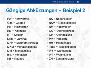 Gängige Abkürzungen − Beispiel 2
• FW − Fernwärme
• Gge − Garage
• HK − Heizkosten
• KM − Kaltmiete
• KT − Kaution
• Lam. − Laminat
• MFH − Mehrfamilienhaus
• MKM − Monatskaltmiete
• MM − Monatsmiete
• mtl. − monatlich
• NB − Neubau
• NK − Nebenkosten
• NKM − Nettokaltmiete
• NM − Nachmieter
• OG − Obergeschoss
• OH − Ofenheizung
• PP − Parkplatz
• RH − Reihenhaus
• TeBo − Teppichboden
• WB − Wannenbad
• Wfl − Wohnfläche
• ZH − Zentralheizung
Prof. Dr. Jelena Kostić-Tomović 25
 