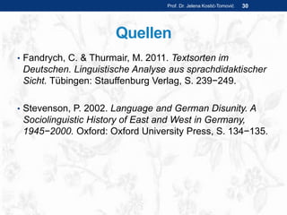 Quellen
• Fandrych, C. & Thurmair, M. 2011. Textsorten im
Deutschen. Linguistische Analyse aus sprachdidaktischer
Sicht. Tübingen: Stauffenburg Verlag, S. 239−249.
• Stevenson, P. 2002. Language and German Disunity. A
Sociolinguistic History of East and West in Germany,
1945−2000. Oxford: Oxford University Press, S. 134−135.
Prof. Dr. Jelena Kostić-Tomović 30
 