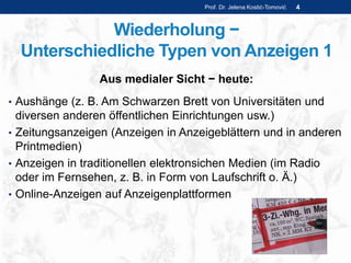 Wiederholung −
Unterschiedliche Typen von Anzeigen 1
Aus medialer Sicht − heute:
• Aushänge (z. B. Am Schwarzen Brett von Universitäten und
diversen anderen öffentlichen Einrichtungen usw.)
• Zeitungsanzeigen (Anzeigen in Anzeigeblättern und in anderen
Printmedien)
• Anzeigen in traditionellen elektronsichen Medien (im Radio
oder im Fernsehen, z. B. in Form von Laufschrift o. Ä.)
• Online-Anzeigen auf Anzeigenplattformen
Prof. Dr. Jelena Kostić-Tomović 4
 