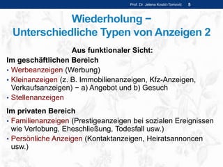 Wiederholung −
Unterschiedliche Typen von Anzeigen 2
Aus funktionaler Sicht:
Im geschäftlichen Bereich
• Werbeanzeigen (Werbung)
• Kleinanzeigen (z. B. Immobilienanzeigen, Kfz-Anzeigen,
Verkaufsanzeigen) − a) Angebot und b) Gesuch
• Stellenanzeigen
Im privaten Bereich
• Familienanzeigen (Prestigeanzeigen bei sozialen Ereignissen
wie Verlobung, Eheschließung, Todesfall usw.)
• Persönliche Anzeigen (Kontaktanzeigen, Heiratsannoncen
usw.)
Prof. Dr. Jelena Kostić-Tomović 5
 