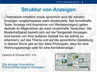 Struktur von Anzeigen
• „Thematisch-inhaltlich sowie sprachlich sind die meisten
Anzeigen vergleichsweise stark strukturierte, fast formelhafte
Texte. Anzeige (mit Ausnahme von Werbeanzeigen) gelten
deshalb im Allgemeinen als stark musterhafte Textsorten. Die
Musterhaftigkeit bezieht sich auf die Textgestalt (Anzeigen
sind bereits von ihrer äußeren Gestalt her als solche zu
erkennen), auf das Thema und auf die sprachliche Gestaltung;
in diesem Sinne gibt es hier klare Prototypen, etwa für eine
Wohnungsanzeige oder für eine Kontaktanzeige.“
Fandrych & Thurmair 2011: 214
Die einzige Ausnahme:
Personenbezogene Anzeigen
Prof. Dr. Jelena Kostić-Tomović 6
 