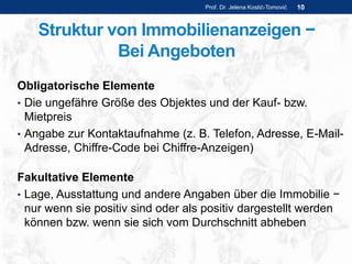 Struktur von Immobilienanzeigen −
Bei Angeboten
Obligatorische Elemente
• Die ungefähre Größe des Objektes und der Kauf- bzw.
Mietpreis
• Angabe zur Kontaktaufnahme (z. B. Telefon, Adresse, E-Mail-
Adresse, Chiffre-Code bei Chiffre-Anzeigen)
Fakultative Elemente
• Lage, Ausstattung und andere Angaben über die Immobilie −
nur wenn sie positiv sind oder als positiv dargestellt werden
können bzw. wenn sie sich vom Durchschnitt abheben
Prof. Dr. Jelena Kostić-Tomović 10
 