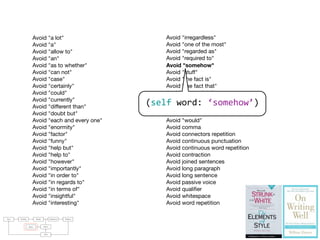 Avoid "a lot"
Avoid "a"
Avoid "allow to"
Avoid "an"
Avoid "as to whether"
Avoid "can not"
Avoid "case"
Avoid "certainly"
Avoid "could"
Avoid "currently"
Avoid "different than"
Avoid "doubt but"
Avoid "each and every one"
Avoid "enormity"
Avoid "factor"
Avoid "funny"
Avoid "help but"
Avoid "help to"
Avoid "however"
Avoid "importantly"
Avoid "in order to"
Avoid "in regards to"
Avoid "in terms of"
Avoid "insightful"
Avoid "interesting"
Avoid "irregardless"
Avoid "one of the most"
Avoid "regarded as"
Avoid "required to"
Avoid "somehow"
Avoid "stuff"
Avoid "the fact is"
Avoid "the fact that"
Avoid "the truth is"
Avoid "thing"
Avoid "thus"
Avoid "true fact"
Avoid "would"
Avoid comma
Avoid connectors repetition
Avoid continuous punctuation
Avoid continuous word repetition
Avoid contraction
Avoid joined sentences
Avoid long paragraph
Avoid long sentence
Avoid passive voice
Avoid qualiﬁer
Avoid whitespace
Avoid word repetition
raries: For parsing natural languages we use PetitParser [7], a ﬂexible
rsing framework that makes it easy to deﬁne parsers and to dynamically
use, compose, transform and extend grammars. Furthermore, we use Glamour
, an engine for scripting browsers. Glamour reiﬁes the notion of a browser
d deﬁnes the ﬂow of data between diﬀerent user interface widgets.
he contributions of this paper are:
1) we apply ideas from program checking to the domain of natural language;
2) we implement an object-oriented model used to represent natural text in
Smalltalk;
3) we demonstrate a pattern matcher for the detection of style issues in
natural language; and
4) we demonstrate a graphical user interface that presents and explains the
problems detected by the tool.
Text Parsing Model Validation Failures
Rules Styles
GUI
(self	
  word:	
  ‘somehow’)
 