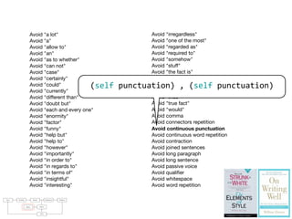 Avoid "a lot"
Avoid "a"
Avoid "allow to"
Avoid "an"
Avoid "as to whether"
Avoid "can not"
Avoid "case"
Avoid "certainly"
Avoid "could"
Avoid "currently"
Avoid "different than"
Avoid "doubt but"
Avoid "each and every one"
Avoid "enormity"
Avoid "factor"
Avoid "funny"
Avoid "help but"
Avoid "help to"
Avoid "however"
Avoid "importantly"
Avoid "in order to"
Avoid "in regards to"
Avoid "in terms of"
Avoid "insightful"
Avoid "interesting"
Avoid "irregardless"
Avoid "one of the most"
Avoid "regarded as"
Avoid "required to"
Avoid "somehow"
Avoid "stuff"
Avoid "the fact is"
Avoid "the fact that"
Avoid "the truth is"
Avoid "thing"
Avoid "thus"
Avoid "true fact"
Avoid "would"
Avoid comma
Avoid connectors repetition
Avoid continuous punctuation
Avoid continuous word repetition
Avoid contraction
Avoid joined sentences
Avoid long paragraph
Avoid long sentence
Avoid passive voice
Avoid qualiﬁer
Avoid whitespace
Avoid word repetition
raries: For parsing natural languages we use PetitParser [7], a ﬂexible
rsing framework that makes it easy to deﬁne parsers and to dynamically
use, compose, transform and extend grammars. Furthermore, we use Glamour
, an engine for scripting browsers. Glamour reiﬁes the notion of a browser
d deﬁnes the ﬂow of data between diﬀerent user interface widgets.
he contributions of this paper are:
1) we apply ideas from program checking to the domain of natural language;
2) we implement an object-oriented model used to represent natural text in
Smalltalk;
3) we demonstrate a pattern matcher for the detection of style issues in
natural language; and
4) we demonstrate a graphical user interface that presents and explains the
problems detected by the tool.
Text Parsing Model Validation Failures
Rules Styles
GUI
(self	
  punctuation)	
  ,	
  (self	
  punctuation)
 
