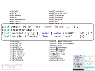 Avoid "a lot"
Avoid "a"
Avoid "allow to"
Avoid "an"
Avoid "as to whether"
Avoid "can not"
Avoid "case"
Avoid "certainly"
Avoid "could"
Avoid "currently"
Avoid "different than"
Avoid "doubt but"
Avoid "each and every one"
Avoid "enormity"
Avoid "factor"
Avoid "funny"
Avoid "help but"
Avoid "help to"
Avoid "however"
Avoid "importantly"
Avoid "in order to"
Avoid "in regards to"
Avoid "in terms of"
Avoid "insightful"
Avoid "interesting"
Avoid "irregardless"
Avoid "one of the most"
Avoid "regarded as"
Avoid "required to"
Avoid "somehow"
Avoid "stuff"
Avoid "the fact is"
Avoid "the fact that"
Avoid "the truth is"
Avoid "thing"
Avoid "thus"
Avoid "true fact"
Avoid "would"
Avoid comma
Avoid connectors repetition
Avoid continuous punctuation
Avoid continuous word repetition
Avoid contraction
Avoid joined sentences
Avoid long paragraph
Avoid long sentence
Avoid passive voice
Avoid qualiﬁer
Avoid whitespace
Avoid word repetition
raries: For parsing natural languages we use PetitParser [7], a ﬂexible
rsing framework that makes it easy to deﬁne parsers and to dynamically
use, compose, transform and extend grammars. Furthermore, we use Glamour
, an engine for scripting browsers. Glamour reiﬁes the notion of a browser
d deﬁnes the ﬂow of data between diﬀerent user interface widgets.
he contributions of this paper are:
1) we apply ideas from program checking to the domain of natural language;
2) we implement an object-oriented model used to represent natural text in
Smalltalk;
3) we demonstrate a pattern matcher for the detection of style issues in
natural language; and
4) we demonstrate a graphical user interface that presents and explains the
problems detected by the tool.
Text Parsing Model Validation Failures
Rules Styles
GUI
(self	
  wordIn:	
  #('am'	
  'are'	
  'were'	
  'being'	
  ...	
  ))	
  ,	
  
(self	
  separator	
  star)	
  ,	
  
((self	
  wordSatisfying:	
  [	
  :value	
  |	
  value	
  endsWith:	
  'ed'	
  ])	
  /	
  
	
  (self	
  wordIn:	
  #('awoken'	
  'been'	
  'born'	
  'beat'	
  ...	
  )))
 