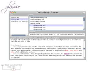 raries: For parsing natural languages we use PetitParser [7], a ﬂexible
rsing framework that makes it easy to deﬁne parsers and to dynamically
use, compose, transform and extend grammars. Furthermore, we use Glamour
, an engine for scripting browsers. Glamour reiﬁes the notion of a browser
d deﬁnes the ﬂow of data between diﬀerent user interface widgets.
he contributions of this paper are:
1) we apply ideas from program checking to the domain of natural language;
2) we implement an object-oriented model used to represent natural text in
Smalltalk;
3) we demonstrate a pattern matcher for the detection of style issues in
natural language; and
4) we demonstrate a graphical user interface that presents and explains the
problems detected by the tool.
Text Parsing Model Validation Failures
Rules Styles
GUI
 