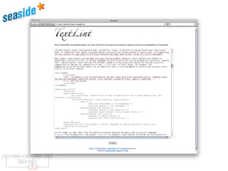 raries: For parsing natural languages we use PetitParser [7], a ﬂexible
rsing framework that makes it easy to deﬁne parsers and to dynamically
use, compose, transform and extend grammars. Furthermore, we use Glamour
, an engine for scripting browsers. Glamour reiﬁes the notion of a browser
d deﬁnes the ﬂow of data between diﬀerent user interface widgets.
he contributions of this paper are:
1) we apply ideas from program checking to the domain of natural language;
2) we implement an object-oriented model used to represent natural text in
Smalltalk;
3) we demonstrate a pattern matcher for the detection of style issues in
natural language; and
4) we demonstrate a graphical user interface that presents and explains the
problems detected by the tool.
Text Parsing Model Validation Failures
Rules Styles
GUI
 