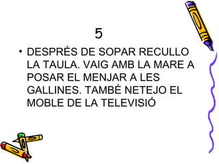 5
• DESPRÉS DE SOPAR RECULLO
LA TAULA. VAIG AMB LA MARE A
POSAR EL MENJAR A LES
GALLINES. TAMBÉ NETEJO EL
MOBLE DE LA TELEVISIÓ
 