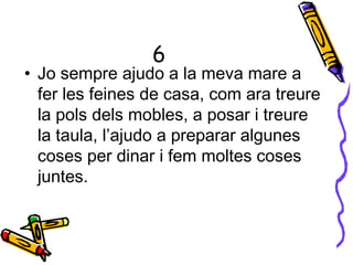 6
• Jo sempre ajudo a la meva mare a
fer les feines de casa, com ara treure
la pols dels mobles, a posar i treure
la taula, l’ajudo a preparar algunes
coses per dinar i fem moltes coses
juntes.
 