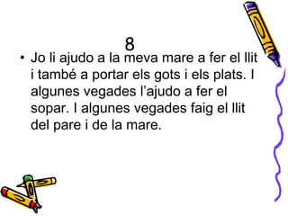 8
• Jo li ajudo a la meva mare a fer el llit
i també a portar els gots i els plats. I
algunes vegades l’ajudo a fer el
sopar. I algunes vegades faig el llit
del pare i de la mare.
 