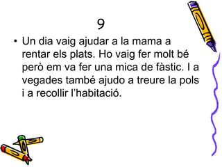 9
• Un dia vaig ajudar a la mama a
rentar els plats. Ho vaig fer molt bé
però em va fer una mica de fàstic. I a
vegades també ajudo a treure la pols
i a recollir l’habitació.
 