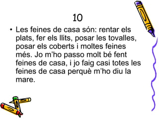 10
• Les feines de casa són: rentar els
plats, fer els llits, posar les tovalles,
posar els coberts i moltes feines
més. Jo m’ho passo molt bé fent
feines de casa, i jo faig casi totes les
feines de casa perquè m’ho diu la
mare.
 