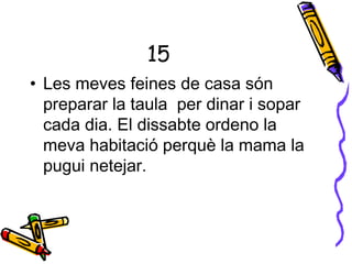 15
• Les meves feines de casa són
preparar la taula per dinar i sopar
cada dia. El dissabte ordeno la
meva habitació perquè la mama la
pugui netejar.
 