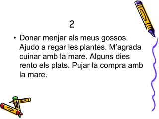 2
• Donar menjar als meus gossos.
Ajudo a regar les plantes. M’agrada
cuinar amb la mare. Alguns dies
rento els plats. Pujar la compra amb
la mare.
 