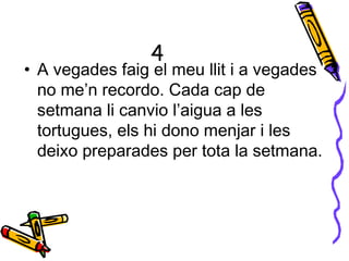 4
• A vegades faig el meu llit i a vegades
no me’n recordo. Cada cap de
setmana li canvio l’aigua a les
tortugues, els hi dono menjar i les
deixo preparades per tota la setmana.
 