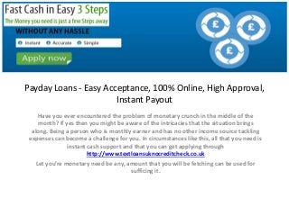 Payday Loans - Easy Acceptance, 100% Online, High Approval,
Instant Payout
Have you ever encountered the problem of monetary crunch in the middle of the
month? If yes then you might be aware of the intricacies that the situation brings
along. Being a person who is monthly earner and has no other income source tackling
expenses can become a challenge for you. In circumstances like this, all that you need is
instant cash support and that you can get applying through
http://www.textloansuknocreditcheck.co.uk
Let you’re monetary need be any, amount that you will be fetching can be used for
sufficing it.
http://www.textloansuknocreditcheck.co.uk/
 