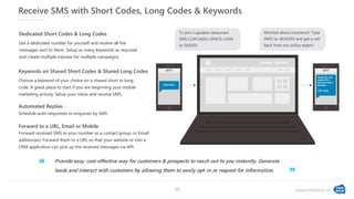 www.textlocal.in
Receive SMS with Short Codes, Long Codes & Keywords
Choose a keyword of your choice on a shared short or long
code. A great place to start if you are beginning your mobile
marketing activity. Setup your inbox and receive SMS.
Keywords on Shared Short Codes & Shared Long Codes
Get a dedicated number for yourself and receive all the
messages sent to them. Setup as many keywords as required
and create multiple inboxes for multiple campaigns.
Dedicated Short Codes & Long Codes
Forward received SMS to your number or a contact group, or Email
address(es). Forward them to a URL so that your website or into a
CRM application can pick up the received messages via API.
Forward to a URL, Email or Mobile
Schedule auto-responses to enquiries by SMS
Automated Replies
To join Cupcakes restaurant
SMS CUPCAKES<SPACE>JOIN
to 56263X
Worried about insurance? Type
INFO to 56263XX and get a call
back from our policy expert.
Provide easy, cost-effective way for customers & prospects to reach out to you instantly. Generate
leads and interact with customers by allowing them to easily opt-in or request for information.‘‘
”
10
 