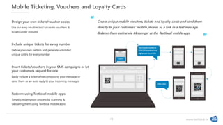 www.textlocal.in
Mobile Ticketing, Vouchers and Loyalty Cards
Create unique mobile vouchers, tickets and loyalty cards and send them
directly to your customers' mobile phones as a link in a text message.
Redeem them online via Messenger or the Textlocal mobile app.
Use our easy intuitive tool to create vouchers &
tickets under minutes
Design your own tickets/voucher codes
Define your own pattern and generate unlimited
unique codes for every number
Include unique tickets for every number
Simplify redemption process by scanning &
validating them using Textlocal mobile apps
Redeem using Textlocal mobile apps
Easily include a ticket while composing your message or
send them as an auto reply to your incoming messages
Insert tickets/vouchers in your SMS campaigns or let
your customers request for one
‘‘
”
13
 