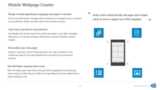 www.textlocal.in
Mobile Webpage Creator
Include a customer's custom field parameters (e.g., age or location) in the
mobile web page for that personalized touch and watch your conversions
improve!
Personalize your web pages
With 10x higher open rates than Email, get better engagement by sending the
same content via SMS. Also your SMS do not get filtered into spam folders like an
email campaign could.
Get 10X better response than email
Get detailed click activity reports for mobile web pages in your SMS campaigns,
allowing you to measure campaign effectiveness and gain valuable customer
insights.
Track clicks and device characteristics
Send a promotional text messages with a booking form included so your customers
can provide their details and select what time and dates suit best.
Design visually appealing & engaging web pages in minutes Easily create mobile friendly web pages with images,
videos & more to support your SMS campaigns
‘‘
”
14
 
