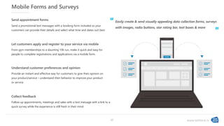 www.textlocal.in
Mobile Forms and Surveys
Provide an instant and effective way for customers to give their opinion on
your product/service – understand their behavior to improve your product
or service
Understand customer preferences and opinion
Follow up appointments, meetings and sales with a text message with a link to a
quick survey while the experience is still fresh in their mind.
Collect feedback
From gym memberships to a daunting 10k run, make it quick and easy for
people to complete registrations and applications via a mobile form.
Let customers apply and register to your service via mobile
Send a promotional text messages with a booking form included so your
customers can provide their details and select what time and dates suit best.
Send appointment forms
Easily create & send visually appealing data collection forms, surveys
with images, radio buttons, star rating bar, text boxes & more
‘‘
”
15
 