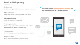 www.textlocal.in
Email to SMS gateway
Include your sender name in subject line
Specify a sender name
Receive delivery status summary to your email directly
Get delivery status
Specify a date and time in your subject line for a later delivery
Schedule messages
Just add an existing Textlocal contact group as recipient in your email
Send to groups
Just send an email to mobilenumber@sms.textlocal.in from
your email address and get it delivered as an SMS
Restrict message length, authorize additional email IDs, mark start
and end of your SMS message in your email body
Have complete control
Send SMS campaigns securely by including a password in subject line
Password security
‘‘
”
16
 