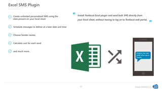 www.textlocal.in
Excel SMS Plugin
Install Textlocal Excel plugin and send bulk SMS directly from
your Excel sheet, without having to log on to Textlocal web portal.
Create unlimited personalized SMS using the
data present on your Excel sheet
Schedule messages to deliver at a later date and time
Choose Sender names
Calculate cost for each send
and much more..
‘‘
”
17
 