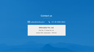 Contact us
IMImobile Pvt. Ltd
Plot No. 77, Road No. 44
Jubilee Hills, Hyderabad - 500 033
sales@textlocal.in +91 40 3085-8603
 
