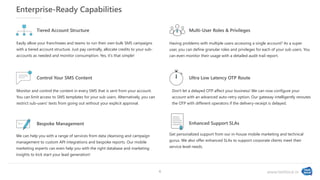 www.textlocal.in
Enterprise-Ready Capabilities
Easily allow your franchisees and teams to run their own bulk SMS campaigns
with a tiered account structure. Just pay centrally, allocate credits to your sub-
accounts as needed and monitor consumption. Yes, it's that simple!
Tiered Account Structure
Having problems with multiple users accessing a single account? As a super
user, you can define granular roles and privileges for each of your sub users. You
can even monitor their usage with a detailed audit trail report.
Multi-User Roles & Privileges
Control Your SMS Content
Monitor and control the content in every SMS that is sent from your account.
You can limit access to SMS templates for your sub users. Alternatively, you can
restrict sub-users' texts from going out without your explicit approval.
Don't let a delayed OTP affect your business! We can now configure your
account with an advanced auto-retry option. Our gateway intelligently reroutes
the OTP with different operators if the delivery-receipt is delayed.
Ultra Low Latency OTP Route
We can help you with a range of services from data cleansing and campaign
management to custom API integrations and bespoke reports. Our mobile
marketing experts can even help you with the right database and marketing
insights to kick start your lead generation!
Bespoke Management
Get personalized support from our in-house mobile marketing and technical
gurus. We also offer enhanced SLAs to support corporate clients meet their
service level needs.
Enhanced Support SLAs
6
 