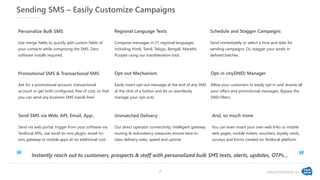 www.textlocal.in
Sending SMS – Easily Customize Campaigns
Use merge fields to quickly add custom fields of
your contacts while composing the SMS. Zero
software installs required.
Personalize Bulk SMS
Compose messages in 21 regional languages
including Hindi, Tamil, Telugu, Bengali, Marathi,
Punjabi using our transliteration tool.
Regional Language Texts
Send immediately or select a time and date for
sending campaigns. Or, stagger your sends in
defined batches.
Schedule and Stagger Campaigns
Ask for a promotional account, transactional
account or get both configured, free of cost, so that
you can send any business SMS hassle free!
Promotional SMS & Transactional SMS
Easily insert opt-out message at the end of any SMS
at the click of a button and let us seamlessly
manage your opt-outs.
Opt-out Mechanism
Our direct operator connectivity, intelligent gateway
routing & redundancy measures ensure best-in-
class delivery rates, speed and uptime
Unmatched Delivery
Allow your customers to easily opt-in and receive all
your offers and promotional messages. Bypass the
DND filters.
Opt-in (myDND) Manager
Send via web portal, trigger from your software via
Textlocal APIs, use excel-to-sms plugin, email-to-
sms gateway or mobile apps at no additional cost
Send SMS via Web, API, Email, App..
Instantly reach out to customers, prospects & staff with personalized bulk SMS texts, alerts, updates, OTPs…
‘‘ ”
You can even insert your own web links or mobile
web pages, mobile tickets, vouchers, loyalty cards,
surveys and forms created on Textlocal platform
And, so much more
7
 